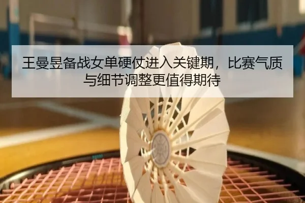 王曼昱备战女单硬仗进入关键期，比赛气质与细节调整更值得期待